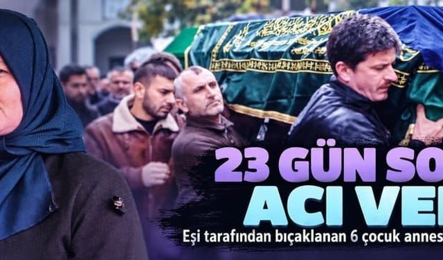 Eşi tarafından bıçaklanan 6 çocuk annesi 23 gün sonra hayatını kaybetti