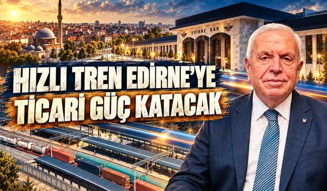 ‘Halkalı-Kapıkule Hızlı Tren Hattı Edirne'nin ticari potansiyelinin gelişmesine katkı sağlar’